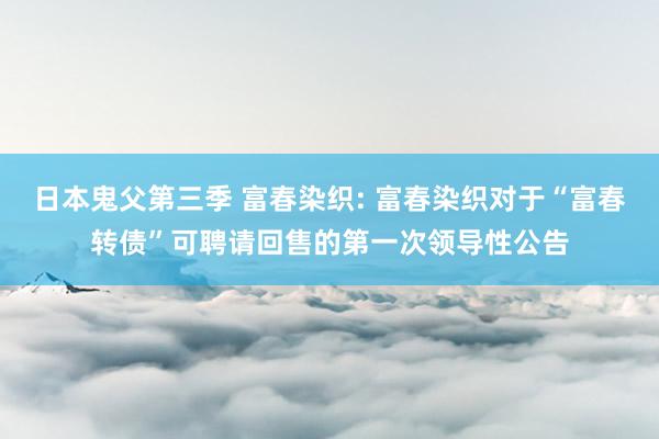 日本鬼父第三季 富春染织: 富春染织对于“富春转债”可聘请回售的第一次领导性公告