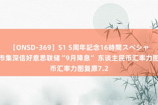 【ONSD-369】S1 5周年記念16時間スペシャル RED 市集深信好意思联储“9月降息” 东谈主民币汇率力图复原7.2