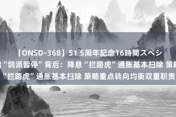 【ONSD-368】S1 5周年記念16時間スペシャル WHITE 好意思联储“鸽派暂停”背后:降息“拦路虎”通胀基本扫除 策略重点转向均衡双重职责