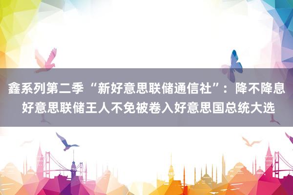 鑫系列第二季 “新好意思联储通信社”:降不降息 好意思联储王人不免被卷入好意思国总统大选