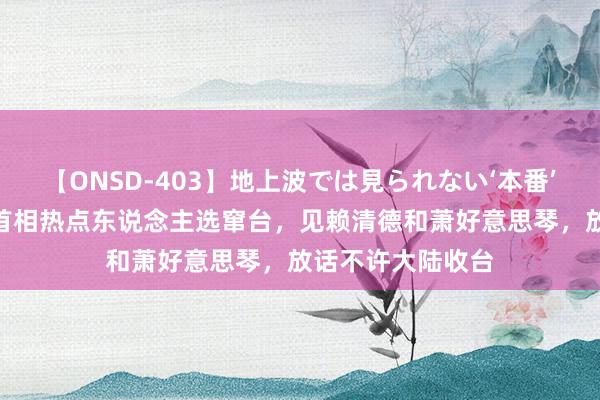 【ONSD-403】地上波では見られない‘本番’4時間 日本下任首相热点东说念主选窜台,见赖清德和萧好意思琴,放话不许大陆收台
