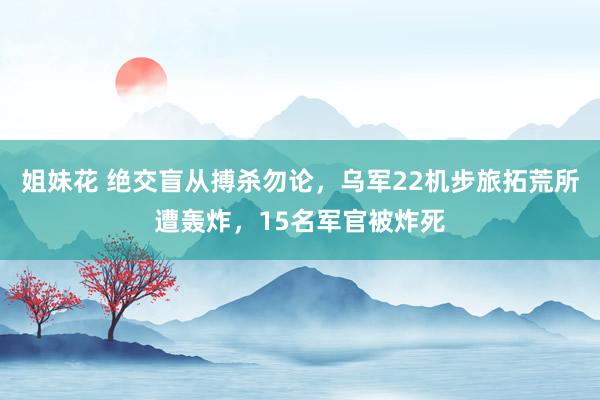 姐妹花 绝交盲从搏杀勿论,乌军22机步旅拓荒所遭轰炸,15名军官被炸死