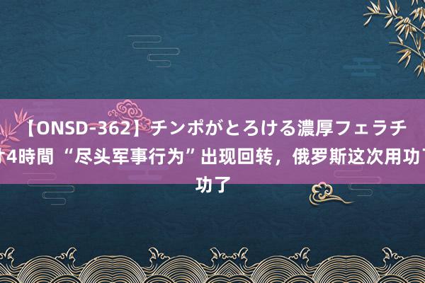 【ONSD-362】チンポがとろける濃厚フェラチオ4時間 “尽头军事行为”出现回转,俄罗斯这次用功了
