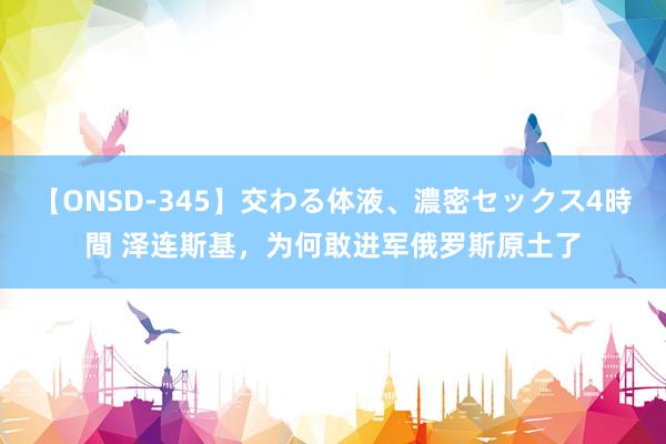【ONSD-345】交わる体液、濃密セックス4時間 泽连斯基,为何敢进军俄罗斯原土了