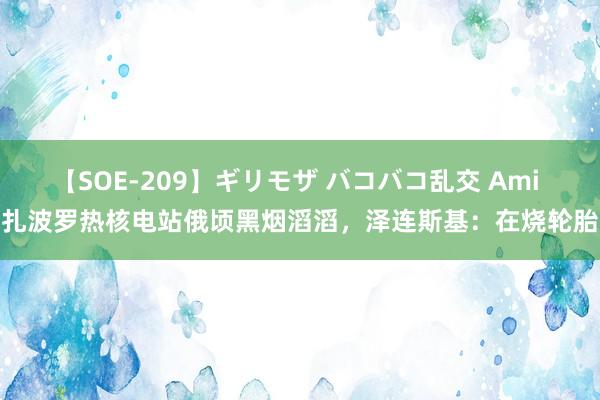 【SOE-209】ギリモザ バコバコ乱交 Ami 扎波罗热核电站俄顷黑烟滔滔,泽连斯基:在烧轮胎