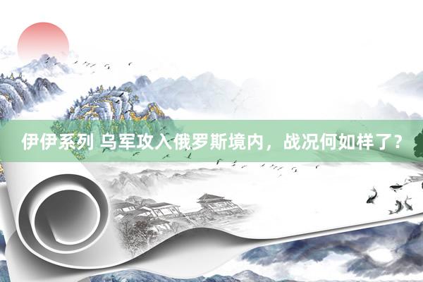 伊伊系列 乌军攻入俄罗斯境内,战况何如样了?
