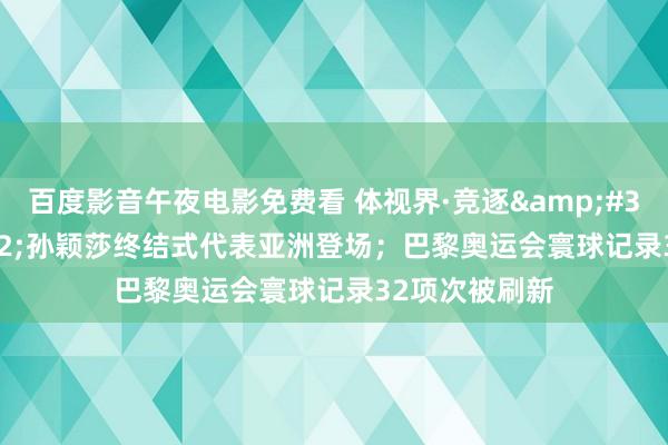 百度影音午夜电影免费看 体视界·竞逐 | 孙颖莎终结式代表亚洲登场;巴黎奥运会寰球记录32项次被刷新