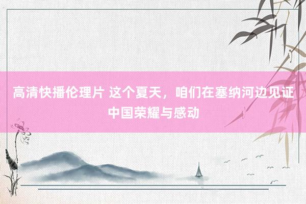 高清快播伦理片 这个夏天,咱们在塞纳河边见证中国荣耀与感动