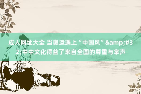 成人网址大全 当奥运遇上“中国风” 中中文化得益了来自全国的尊重与掌声