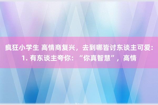 疯狂小学生 高情商复兴,去到哪皆讨东谈主可爱:1. 有东谈主夸你:“你真智慧”,高情