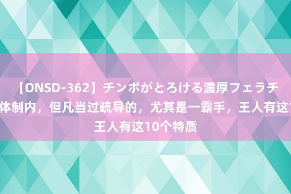 【ONSD-362】チンポがとろける濃厚フェラチオ4時間 体制内,但凡当过疏导的,尤其是一霸手,王人有这10个特质