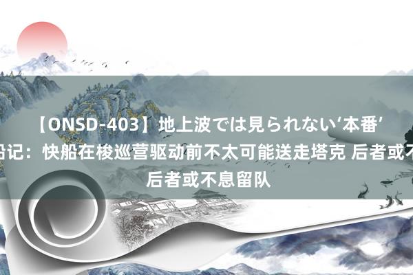 【ONSD-403】地上波では見られない‘本番’4時間 船记:快船在梭巡营驱动前不太可能送走塔克 后者或不息留队