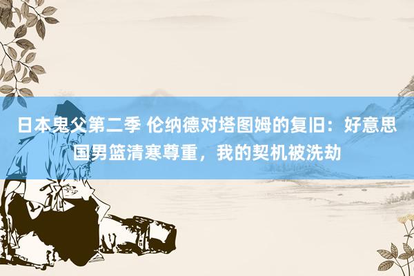 日本鬼父第二季 伦纳德对塔图姆的复旧:好意思国男篮清寒尊重,我的契机被洗劫