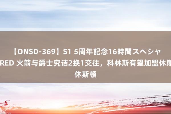 【ONSD-369】S1 5周年記念16時間スペシャル RED 火箭与爵士究诘2换1交往,科林斯有望加盟休斯顿