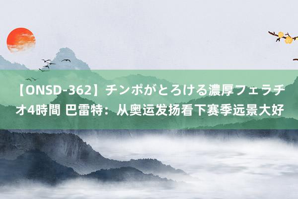 【ONSD-362】チンポがとろける濃厚フェラチオ4時間 巴雷特:从奥运发扬看下赛季远景大好