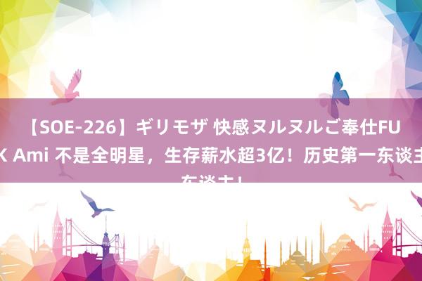 【SOE-226】ギリモザ 快感ヌルヌルご奉仕FUCK Ami 不是全明星,生存薪水超3亿!历史第一东谈主!