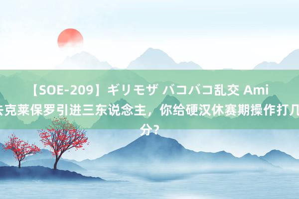 【SOE-209】ギリモザ バコバコ乱交 Ami 失去克莱保罗引进三东说念主,你给硬汉休赛期操作打几分?