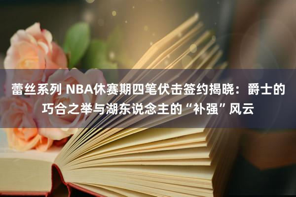蕾丝系列 NBA休赛期四笔伏击签约揭晓:爵士的巧合之举与湖东说念主的“补强”风云