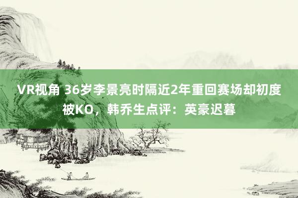 VR视角 36岁李景亮时隔近2年重回赛场却初度被KO,韩乔生点评:英豪迟暮