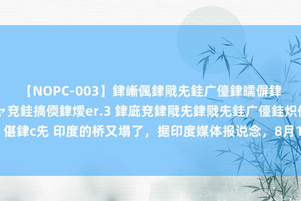 【NOPC-003】銉嶃偑銉戙兂銈广儓銉曘偋銉嗐偅銉冦偡銉ャ儫銉ャ兗銈搞偄銉燰er.3 銉庛兗銉戙兂銉戙兂銈广儓銈炽儸銈偡銉с兂 印度的桥又塌了,据印度媒体报说念,8月17日,比哈尔邦正在树立中的阿古