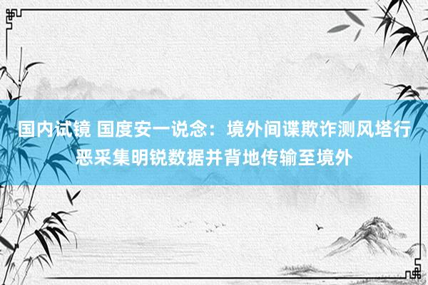 国内试镜 国度安一说念:境外间谍欺诈测风塔行恶采集明锐数据并背地传输至境外