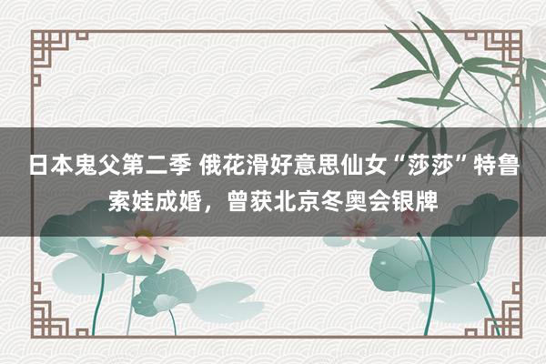 日本鬼父第二季 俄花滑好意思仙女“莎莎”特鲁索娃成婚,曾获北京冬奥会银牌