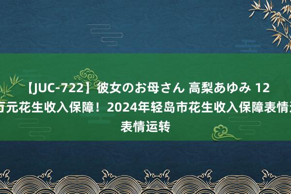 【JUC-722】彼女のお母さん 高梨あゆみ 1222万元花生收入保障!2024年轻岛市花生收入保障表情运转