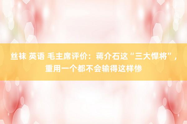 丝袜 英语 毛主席评价:蒋介石这“三大悍将”,重用一个都不会输得这样惨