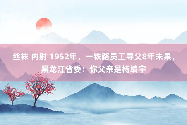 丝袜 内射 1952年,一铁路员工寻父8年未果,黑龙江省委:你父亲是杨靖宇