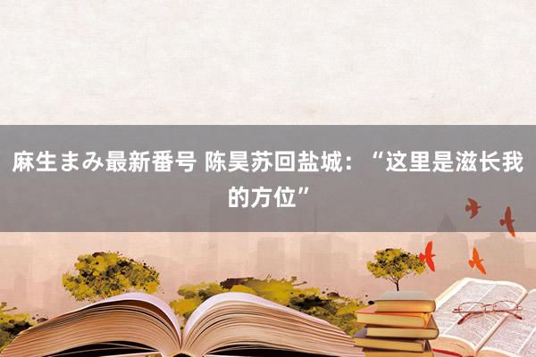 麻生まみ最新番号 陈昊苏回盐城：“这里是滋长我的方位”