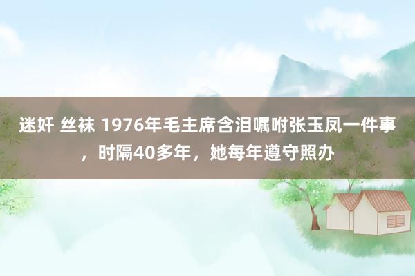 迷奸 丝袜 1976年毛主席含泪嘱咐张玉凤一件事,时隔40多年,她每年遵守照办