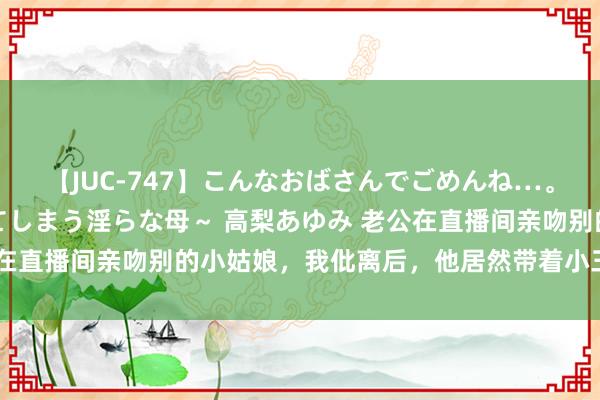【JUC-747】こんなおばさんでごめんね…。~童貞チ○ポに発情してしまう淫らな母~ 高梨あゆみ 老公在直播间亲吻别的小姑娘,我仳离后,他居然带着小三找上门来