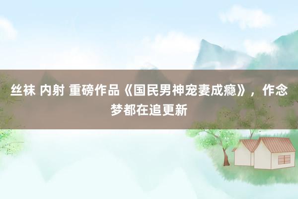 丝袜 内射 重磅作品《国民男神宠妻成瘾》,作念梦都在追更新