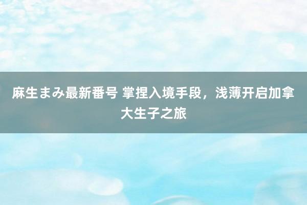 麻生まみ最新番号 掌捏入境手段,浅薄开启加拿大生子之旅