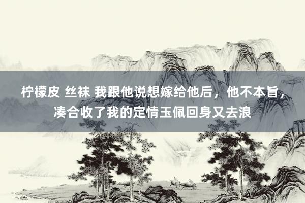 柠檬皮 丝袜 我跟他说想嫁给他后,他不本旨,凑合收了我的定情玉佩回身又去浪