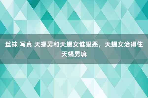 丝袜 写真 天蝎男和天蝎女谁狠恶,天蝎女治得住天蝎男嘛