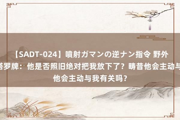 【SADT-024】噴射ガマンの逆ナン指令 野外浣腸悪戯 塔罗牌:他是否照旧绝对把我放下了?畴昔他会主动与我有关吗?