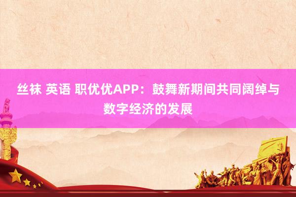 丝袜 英语 职优优APP:鼓舞新期间共同阔绰与数字经济的发展