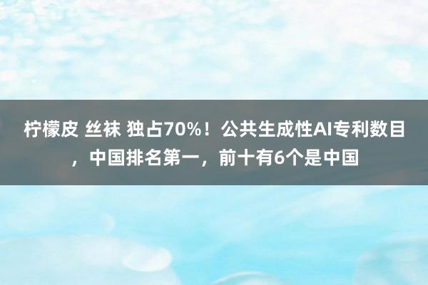柠檬皮 丝袜 独占70%!公共生成性AI专利数目,中国排名第一,前十有6个是中国