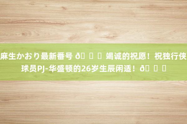 麻生かおり最新番号 ?竭诚的祝愿!祝独行侠球员PJ-华盛顿的26岁生辰闲适!?