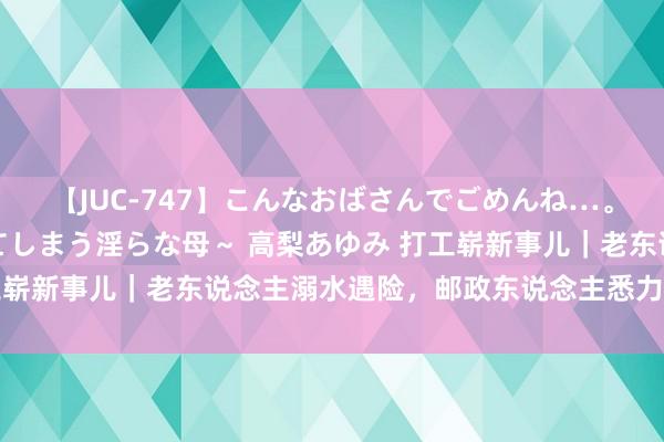 【JUC-747】こんなおばさんでごめんね…。~童貞チ○ポに発情してしまう淫らな母~ 高梨あゆみ 打工崭新事儿|老东说念主溺水遇险,邮政东说念主悉力赈济……