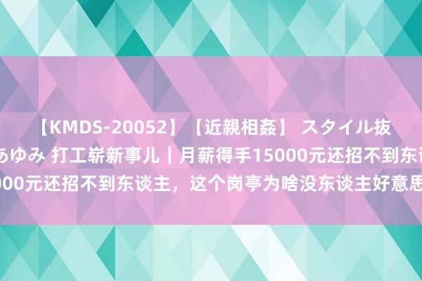 【KMDS-20052】【近親相姦】 スタイル抜群な僕の叔母さん 高梨あゆみ 打工崭新事儿|月薪得手15000元还招不到东谈主,这个岗亭为啥没东谈主好意思瞻念干?