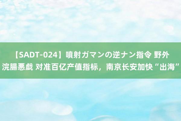 【SADT-024】噴射ガマンの逆ナン指令 野外浣腸悪戯 对准百亿产值指标,南京长安加快“出海”