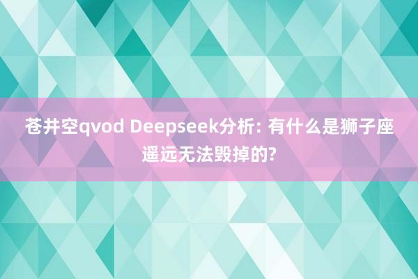 苍井空qvod Deepseek分析: 有什么是狮子座遥远无法毁掉的?