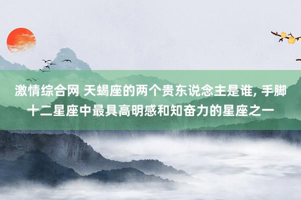 激情综合网 天蝎座的两个贵东说念主是谁, 手脚十二星座中最具高明感和知奋力的星座之一