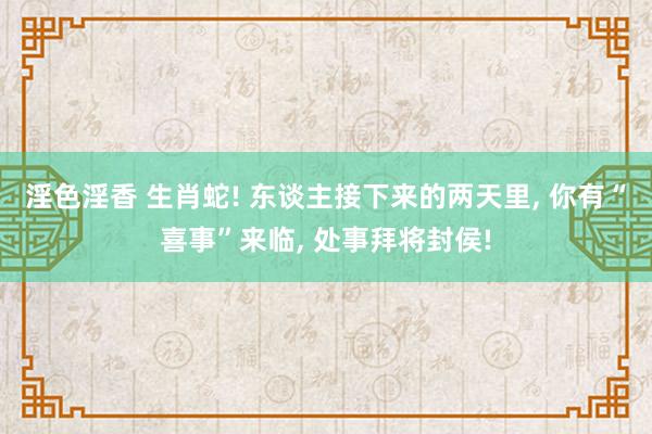 淫色淫香 生肖蛇! 东谈主接下来的两天里, 你有“喜事”来临, 处事拜将封侯!