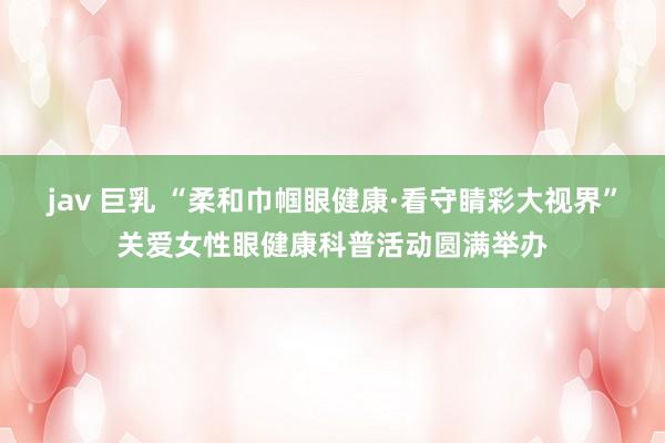 jav 巨乳 “柔和巾帼眼健康·看守睛彩大视界”关爱女性眼健康科普活动圆满举办