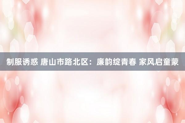 制服诱惑 唐山市路北区:廉韵绽青春 家风启童蒙