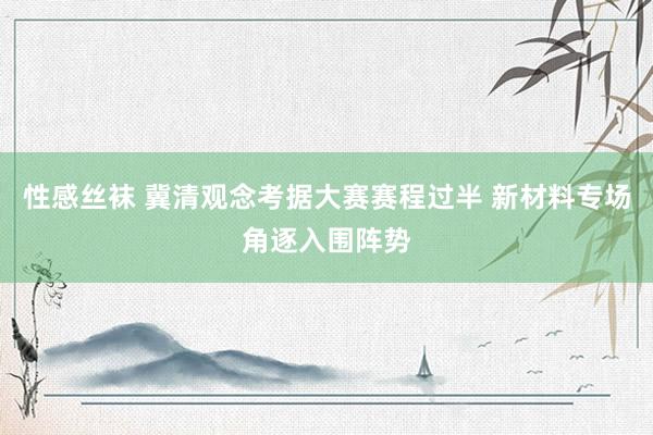 性感丝袜 冀清观念考据大赛赛程过半 新材料专场角逐入围阵势