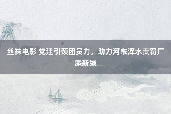 丝袜电影 党建引颈团员力,助力河东浑水责罚厂添新绿